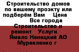 Строительство домов по вашему проэкту или подберём Вам  › Цена ­ 12 000 - Все города Строительство и ремонт » Услуги   . Ямало-Ненецкий АО,Муравленко г.